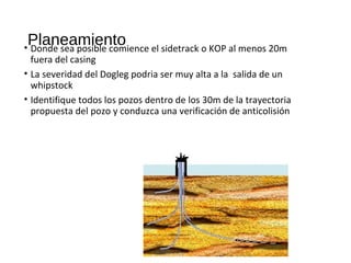 Planeamiento• Donde sea posible comience el sidetrack o KOP al menos 20m
fuera del casing
• La severidad del Dogleg podria ser muy alta a la salida de un
whipstock
• Identifique todos los pozos dentro de los 30m de la trayectoria
propuesta del pozo y conduzca una verificación de anticolisión
 