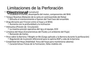 Limitaciones de la Perforación
Direccional• Doglegs (Maximum well curvature)
• Establece el cliente, desempeño del motor, componentes del BHA
• Torque Reactivo (Rotación de la sarta en contrasentido del Reloj)
• Dificulta el mantenimiento o fijacion del Tool Face del ensamble
• Drag (Arrastre por Friccion entre el hoyo y el BHA)
• Aumenta con la profundidad y la inclinacion
• Hidraulica (Presión de Circulación)
• La maxima presión operativa del rig y el equipo, ECD
• Limpieza del Hoyo (Caracteristicas del Fluido y el ambiente del Flujo)
• Remoción de Cortes
• Peso sobre la Barrena / Weight on Bit (Carga aplicada a la Barrena durante la perforación)
• Regulación de la presión diferencial para la optima ROP y vida de la barrena
• Estabilidad del Hoyo (Habilidad fisica del hoyo para mantenerse abierto)
• Caracteristicas Fisicas de la Formacion, fallas mobiles etc
 