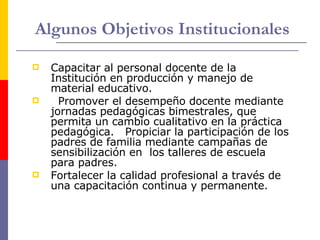 Algunos Objetivos Institucionales Capacitar al personal docente de la Institución en producción y manejo de material educativo.    Promover el desempeño docente mediante jornadas pedagógicas bimestrales, que permita un cambio cualitativo en la práctica pedagógica.   Propiciar la participación de los padres de familia mediante campañas de sensibilización en  los talleres de escuela para padres.    Fortalecer la calidad profesional a través de una capacitación continua y permanente.  