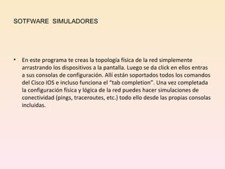 SOTFWARE  SIMULADORES En este programa te creas la topología física de la red simplemente arrastrando los dispositivos a la pantalla. Luego se da click en ellos entras a sus consolas de configuración. Allí están soportados todos los comandos del Cisco IOS e incluso funciona el “tab completion”. Una vez completada la configuración física y lógica de la red puedes hacer simulaciones de conectividad (pings, traceroutes, etc.) todo ello desde las propias consolas incluidas. 