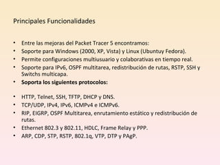 Principales Funcionalidades  Entre las mejoras del Packet Tracer 5 encontramos: Soporte para Windows (2000, XP, Vista) y Linux (Ubuntuy Fedora). Permite configuraciones multiusuario y colaborativas en tiempo real. Soporte para IPv6, OSPF multitarea, redistribución de rutas, RSTP, SSH y Switchs multicapa. Soporta los siguientes protocolos: HTTP, Telnet, SSH, TFTP, DHCP y DNS. TCP/UDP, IPv4, IPv6, ICMPv4 e ICMPv6. RIP, EIGRP, OSPF Multitarea, enrutamiento estático y redistribución de rutas. Ethernet 802.3 y 802.11, HDLC, Frame Relay y PPP. ARP, CDP, STP, RSTP, 802.1q, VTP, DTP y PAgP. 