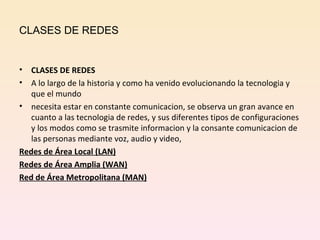 CLASES DE REDES CLASES DE REDES A lo largo de la historia y como ha venido evolucionando la tecnologia y que el mundo necesita estar en constante comunicacion, se observa un gran avance en cuanto a las tecnologia de redes, y sus diferentes tipos de configuraciones y los modos como se trasmite informacion y la consante comunicacion de las personas mediante voz, audio y video, Redes de Área Local (LAN) Redes de Área Amplia (WAN) Red de Área Metropolitana (MAN) 