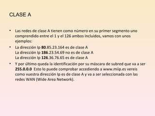CLASE A Las redes de clase A tienen como número en su primer segmento uno comprendido entre el 1 y el 126 ambos incluidos, vamos con unos ejemplos: La dirección Ip  80 .85.23.164 es de clase A La dirección Ip  186 .23.54.69 no es de clase A La dirección Ip  126 .36.76.65 es de clase A Y por último queda la identificación por su máscara de subred que va a ser  255.0.0.0  Esto lo puede comprobar accediendo a www.miip.es vereis como vuestra dirección Ip es de clase A y va a ser seleccionada con las redes WAN (Wide Area Network). 
