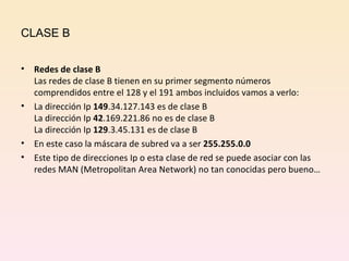 CLASE B Redes de clase B Las redes de clase B tienen en su primer segmento números comprendidos entre el 128 y el 191 ambos incluidos vamos a verlo: La dirección Ip  149 .34.127.143 es de clase B La dirección Ip  42 .169.221.86 no es de clase B La dirección Ip  129 .3.45.131 es de clase B En este caso la máscara de subred va a ser  255.255.0.0 Este tipo de direcciones Ip o esta clase de red se puede asociar con las redes MAN (Metropolitan Area Network) no tan conocidas pero bueno… 