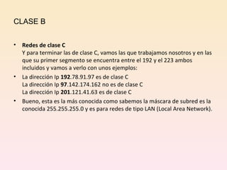 CLASE B Redes de clase C Y para terminar las de clase C, vamos las que trabajamos nosotros y en las que su primer segmento se encuentra entre el 192 y el 223 ambos incluidos y vamos a verlo con unos ejemplos: La dirección Ip  192 .78.91.97 es de clase C La dirección Ip  97 .142.174.162 no es de clase C La dirección Ip  201 .121.41.63 es de clase C Bueno, esta es la más conocida como sabemos la máscara de subred es la conocida 255.255.255.0 y es para redes de tipo LAN (Local Area Network). 