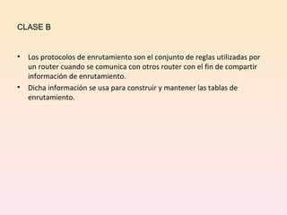 CLASE B Los protocolos de enrutamiento son el conjunto de reglas utilizadas por un router cuando se comunica con otros router con el fin de compartir información de enrutamiento. Dicha información se usa para construir y mantener las tablas de enrutamiento. 