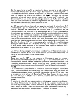 Se dice que si una compañía u organización desea acceder a la red mediante
hosts desde Internet debe tener un bloque de direcciones públicas asignado. El
uso de estas direcciones públicas es regulado y la compañía u organización debe
tener un bloque de direcciones asignado. La IANA (Autoridad de números
asignados a Internet) es un soporte maestro de direcciones IP multicast y las
direcciones IPv6. Las compañías que otorgan direcciones IPv4 a otros registros
para que sean administradas por áreas regionales o con algún propósito particular
son llamados Registros regionales de Internet (RIR).

Un ISP generalmente suministrará una pequeña cantidad de direcciones IPv4
utilizables (6 ó 14) a sus clientes como parte de los servicios. Se pueden obtener
bloques mayores de direcciones de acuerdo con la justificación de las
necesidades y con un costo adicional por el servicio, el ISP presta o alquila estas
direcciones a la organización, si se elige cambiar la conectividad de Internet a otro
ISP, el nuevo ISP suministrará direcciones de los bloques de direcciones que ellos
poseen, y el ISP anterior devuelve los bloques prestados a su asignación para
prestarlos nuevamente a otro cliente. Para tener acceso a los servicios de Internet,
tenemos que conectar nuestra red de datos a Internet usando un Proveedor de
Servicios de Internet (ISP) que poseen sus propios conjuntos de redes internas de
datos para administrar la conectividad a Internet y ofrecer servicios relacionados.
El ISP ofrece ciertos servicios a sus clientes tales como los servicios DNS,
servicios de correo electrónico y un sitio Web.

Los ISP son designados por una jerarquía basada en su nivel de conectividad a la
backbone de Internet. Cada nivel inferior obtiene conectividad al backbone por
medio de la conexión a un ISP de nivel superior:
Nivel 1
Éstos son grandes ISP a nivel nacional o internacional que se conectan
directamente al backbone de Internet, debido a que se encuentran en la cima de la
conectividad a Internet, ofrecen conexiones y servicios altamente confiables. Las
principales ventajas para los clientes de ISP de nivel 1 son la confiabilidad y la
velocidad. La desventaja para los clientes de ISP de nivel 1 es el costo elevado.
Nivel 2
Los ISP de nivel 2 generalmente se centran en los clientes empresa. Los ISP de
nivel 2 normalmente ofrecen más servicios que los ISP de los otros dos niveles. La
principal desventaja de los ISP de nivel 2, comparados con los ISP de nivel 1, es
el acceso más lento a Internet. Como los IPS de Nivel 2 están al menos a una
conexión más lejos de la backbone de Internet, tienden a tener menor confiabilidad
que los IPS de Nivel 1.
Nivel 3
El objetivo de estos ISP son los mercados minoristas y del hogar en una ubicación
específica. Típicamente, los clientes del nivel 3 no necesitan muchos de los
servicios requeridos por los clientes del nivel 2. A pesar de que pueden tener un
menor ancho de banda y menos confiabilidad que los proveedores de nivel 1 y 2,
suelen ser buenas opciones para pequeñas y medianas empresas.



                                                                                  10
 