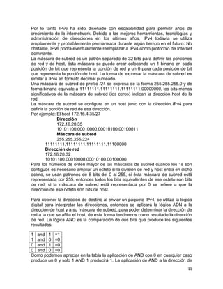 Por lo tanto IPv6 ha sido diseñado con escalabilidad para permitir años de
crecimiento de la internetwork. Debido a las mejores herramientas, tecnologías y
administración de direcciones en los últimos años, IPv4 todavía se utiliza
ampliamente y probablemente permanezca durante algún tiempo en el futuro. No
obstante, IPv6 podrá eventualmente reemplazar a IPv4 como protocolo de Internet
dominante.
La máscara de subred es un patrón separado de 32 bits para definir las porciones
de red y de host, ésta máscara se puede crear colocando un 1 binario en cada
posición de bit que representa la porción de red y un 0 para cada posición de bit
que representa la porción de host. La forma de expresar la máscara de subred es
similar a IPv4 en formato decimal punteado.
Una máscara de subred de prefijo /24 se expresa de la forma 255.255.255.0 y de
forma binaria equivale a 11111111.11111111.11111111.00000000, los bits menos
significativos de la máscara de subred (los ceros) indican la dirección host de la
red.
La máscara de subred se configura en un host junto con la dirección IPv4 para
definir la porción de red de esa dirección.
Por ejemplo: El host 172.16.4.35/27
               Dirección
               172.16.20.35
               10101100.00010000.00010100.00100011
               Máscara de subred
               255.255.255.224
         11111111.11111111.11111111.11100000
         Dirección de red
         172.16.20.32
         10101100.00010000.00010100.00100000
Para los números de orden mayor de las máscaras de subred cuando los 1s son
contiguos es necesario ampliar un octeto si la división de red y host entra en dicho
octeto, se usan patrones de 8 bits del 0 al 255, si ésta máscara de subred está
representada por 255, entonces todos los bits equivalentes de ese octeto son bits
de red, si la máscara de subred está representada por 0 se refiere a que la
dirección de ese octeto son bits de host.

Para obtener la dirección de destino al enviar un paquete IPv4, se utiliza la lógica
digital para interpretar las direcciones, entonces se aplicará la lógica ADN a la
dirección de host y a su máscara de subred, para poder determinar la dirección de
red a la que se afilia el host, de esta forma tendremos como resultado la dirección
de red. La lógica AND es la comparación de dos bits que produce los siguientes
resultados:

1 and 1 =1
1 and 0 =0
0 and 1 =0
0 and 0 =0
Como podemos apreciar en la tabla la aplicación de AND con 0 en cualquier caso
produce un 0 y solo 1 AND 1 producirá 1. La aplicación de AND a la dirección de
                                                                                 11
 