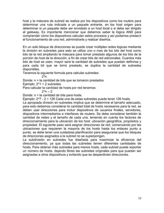 host y la máscara de subred se realiza por los dispositivos como los routers para
determinar una ruta indicada a un paquete entrante, en los host origen para
determinar si un paquete debe ser envidado a un host local o si debe ser dirigido
al gateway. Es importante mencionar que debemos saber la lógica AND para
comprender cómo los dispositivos calculan estos procesos y así podamos predecir
el funcionamiento de una red, administrarla y realizar diseños.

En un solo bloque de direcciones se puede crear múltiples redes lógicas mediante
la división en subredes para esto se utiliza uno o mas de los bits del host como
bits de la red ampliando la máscara para tomar prestado algunos de los bits de la
porción de host de la dirección, a fin de crear bits de red adicionales. Cuantos más
bits de host se usen, mayor será la cantidad de subredes que puedan definirse y
para cada bit que se tomó prestado, se duplica la cantidad de subredes
disponibles.
Tenemos la siguiente formula para calcular subredes:
              2^n
Donde: n = la cantidad de bits que se tomaron prestados
Ejemplo: 2^1 = 2 subredes
Para calcular la cantidad de hosts por red tenemos:
              2^n – 2
Donde: n = la cantidad de bits para hosts.
Ejemplo: 2^7 - 2 = 126 Cada una de estas subredes puede tener 126 hosts.
La apropiada división en subredes implica que se determine el tamaño adecuado,
para esto debemos considerar la cantidad total de hosts necesarios para la red, se
deben usar direcciones para incluir dispositivos de usuarios finales, servidores,
dispositivos intermediarios e interfaces de routers. Se debe considerar también la
cantidad de redes y el tamaño de cada una, teniendo en cuenta los factores de
direccionamiento para la ubicación de los host: ubicación geográfica, propósitos y
propiedad. El siguiente paso será asignar direcciones de red, comenzando por las
ubicaciones que requieren la mayoría de los hosts hasta los enlaces punto a
punto, se debe tener una cuidadosa planificación para asegurarse que los bloques
de direcciones asignados a la subred no se superpongan.
La subdivisión en subredes fue diseñada para maximizar la eficiencia del
direccionamiento, ya que todas las subredes tienen diferentes cantidades de
hosts. Para obtener más subredes para menos hosts, cada subred puede soportar
un número de hosts, dejando libres las subredes originales para que puedan ser
asignadas a otros dispositivos y evitando que se desperdicien direcciones.




                                                                                 12
 