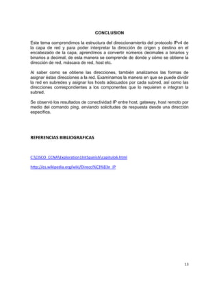 CONCLUSION

Este tema comprendimos la estructura del direccionamiento del protocolo IPv4 de
la capa de red y para poder interpretar la dirección de origen y destino en el
encabezado de la capa, aprendimos a convertir números decimales a binarios y
binarios a decimal, de esta manera se comprende de donde y cómo se obtiene la
dirección de red, máscara de red, host etc.

Al saber como se obtiene las direcciones, también analizamos las formas de
asignar éstas direcciones a la red. Examinamos la manera en que se puede dividir
la red en subredes y asignar los hosts adecuados por cada subred, así como las
direcciones correspondientes a los componentes que lo requieren e integran la
subred.

Se observó los resultados de conectividad IP entre host, gateway, host remoto por
medio del comando ping, enviando solicitudes de respuesta desde una dirección
específica.




REFERENCIAS BIBLIOGRAFICAS


C:CISCO_CCNAExploration1IntSpanishcapitulo6.html

http://es.wikipedia.org/wiki/Direcci%C3%B3n_IP




                                                                              13
 