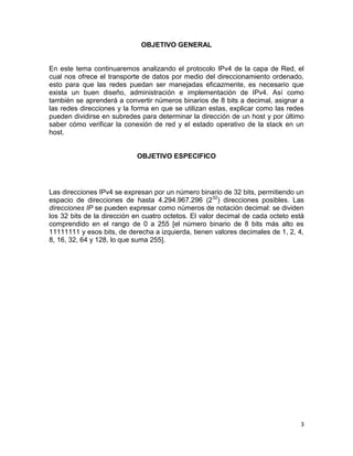 OBJETIVO GENERAL


En este tema continuaremos analizando el protocolo IPv4 de la capa de Red, el
cual nos ofrece el transporte de datos por medio del direccionamiento ordenado,
esto para que las redes puedan ser manejadas eficazmente, es necesario que
exista un buen diseño, administración e implementación de IPv4. Así como
también se aprenderá a convertir números binarios de 8 bits a decimal, asignar a
las redes direcciones y la forma en que se utilizan estas, explicar como las redes
pueden dividirse en subredes para determinar la dirección de un host y por último
saber cómo verificar la conexión de red y el estado operativo de la stack en un
host.


                            OBJETIVO ESPECIFICO




Las direcciones IPv4 se expresan por un número binario de 32 bits, permitiendo un
espacio de direcciones de hasta 4.294.967.296 (232) direcciones posibles. Las
direcciones IP se pueden expresar como números de notación decimal: se dividen
los 32 bits de la dirección en cuatro octetos. El valor decimal de cada octeto está
comprendido en el rango de 0 a 255 [el número binario de 8 bits más alto es
11111111 y esos bits, de derecha a izquierda, tienen valores decimales de 1, 2, 4,
8, 16, 32, 64 y 128, lo que suma 255].




                                                                                 3
 