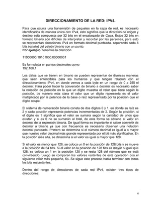 DIRECCIONAMIENTO DE LA RED: IPV4.

Para que ocurra una transmisión de paquetes en la capa de red, es necesario
identificarlos de manera única con IPv4, esto significa que la dirección de origen y
destino está compuesta por 32 bits en el encabezado de Capa. Estos 32 bits en
formato binario son difíciles de interpretar y recordar por las personas, para esto
se representan direcciones IPv4 en formato decimal punteada, separando cada 8
bits (octeto) del patrón binario con un punto.
Por ejemplo: tenemos la dirección

11000000.10101000.00000001

Es formulada en puntos decimales como
192.168.1

Los datos que se tienen en binario se pueden representar de diversas maneras
que sean entendibles para los humanos y que tengan relación con el
direccionamiento IPv4, en donde vemos a cada byte en un rango de 0 a 255 el
decimal. Para poder hacer la conversión de binario a decimal es necesario saber
la notación de posición en la que un digito muestra el valor que tiene según la
posición, de manera más clara el valor que un dígito representa es el valor
multiplicado por la potencia de la base o raíz representado por la posición que el
dígito ocupa.

El sistema de numeración binaria consta de dos dígitos 0 y 1, en donde su raíz es
2 y cada posición representa potencias incrementadas de 2. Según la posición, si
el digito es 1 significa que el valor se sumara según la cantidad de unos que
existan y si es 0 no se sumarán al total, de esta forma se obtiene el valor en
decimal de la expresión binaria. De igual forma es importante el saber convertir de
decimal a binario ya que con frecuencia es necesario observar una notación
decimal punteada. Primero se determina si el número decimal es igual a o mayor
que nuestro valor decimal más grande representado por el bit más significativo. En
la posición más alta, se determina si el valor es igual o mayor que 128.

Si el valor es menor que 128, se coloca un 0 en la posición de 128 bits y se mueve
a la posición de 64 bits. Si el valor en la posición de 128 bits es mayor o igual que
128, se coloca un 1 en la posición 128 y se resta 128 del número que se está
convirtiendo. Luego se comparan los valores restantes de esta operación con el
siguiente valor más pequeño, 64. Se sigue este proceso hasta terminar con todos
los bits restantantes.

Dentro del rango de direcciones de cada red IPv4, existen tres tipos de
direcciones:




                                                                                   4
 