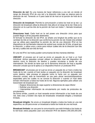 Dirección de red: Es una manera de hacer referencia a una red, en donde el
rango de dirección IPv4 de una red y la dirección más baja se reserva para la
dirección de red. Teniendo un 0 para cada bit de host en la porción de host de la
dirección.

Dirección de broadcast: Permite la comunicación a todos los host en la red. La
dirección de broadcast utiliza la dirección más alta en el rango de la red. Ésta es la
dirección en la cual los bits de la porción de host son todos 1, llamado broadcast
dirigido.

Direcciones host: Cada host en la red posee una dirección única para que
puedan llegar a él los paquetes destinados.
Al formular la dirección de red IPv4, se añade una longitud de prefijo que es la
cantidad de bits en la dirección que conforma la porción de red. Existe otra entidad
que se utiliza para especificar la porción de red de una dirección IPv4 en los
dispositivos de red llamada máscara de subred que consta de 32 bits, al igual que
la dirección, y utiliza unos y ceros para indicar cuáles bits de la dirección son bits
de red y cuáles bits son bits de host.

En una red IPv4, los hosts pueden comunicarse de tres maneras distintas:

UNICAST: el proceso por el cual se envía un paquete de un host a un host
individual, dichos paquetes unicast utilizan la dirección host del dispositivo de
destino como la dirección de destino y pueden enrutarse a través de una
internetwork. De donde se tiene que se le denomina dirección de host a aquella
dirección unicast que se le aplica a un dispositivo final en un protocolo IPv4

BROADCAST: el proceso por el cual se envía un paquete de un host a todos los
hosts de la red, cuando el host recibe un paquete con la dirección de broadcast
como destino, éste procesa el paquete como lo haría con un paquete con
dirección unicast, esta se transmisión se usa para ubicar servicios/dispositivos
especiales para los cuales no se conoce la dirección o cuando un host debe
brindar información a todos los hosts de la red. Algunos ejemplos para utilizar una
transmisión de broadcast son:
       • Asignar direcciones de capa superior a direcciones de capa inferior
       • Solicitar una dirección
       • Intercambiar información de enrutamiento por medio de protocolos de
enrutamiento.
De forma similar, cuando un host necesita enviar información a los hosts de una
red, éste crea y Existen dos tipos de broadcasts: broadcast dirigido y broadcast
limitado.

Broadcast dirigido: Se envía un broadcast dirigido a todos los hosts en una red
específica, es útil para enviar un broadcast a todos los hosts de una red local.

Broadcast limitado: se usa para la comunicación que está limitada a los hosts en
la red local, estos paquetes usan una dirección IPv4 de destino 255.255.255.255.
                                                                                    5
 