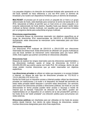 Los paquetes dirigidos a la dirección de broadcast limitada sólo aparecerán en la
red local, también se hace referencia a una red IPv4 como un dominio de
broadcast y los routers son dispositivos fronterizos para un dominio de broadcast .

MULTICAST: el proceso por el cual se envía un paquete de un host a un grupo
seleccionado de hosts, está diseñada para conservar el ancho de banda de la red
IPv4, reduciendo el tráfico al permitir que un host envíe un único paquete a un
conjunto seleccionado de hosts destino. Aquellos hosts que desean recibir datos
multicast se llaman clientes multicast, son aquellos que usan servicios iniciados
por un programa cliente para subscribirse al grupo multicast.

Direcciones experimentales
Un importante bloque de direcciones reservado con objetivos específicos es el
rango de direcciones IPv4 experimentales de 240.0.0.0 a 255.255.255.254.
Actualmente, estas direcciones se mencionan como reservadas para uso futuro
(RFC3330).

Direcciones multicast
Las direcciones IPv4 multicast de 224.0.0.0 a 224.0.0.255 son direcciones
reservadas de enlace local. Estas direcciones se utilizarán con grupos multicast en
una red local, tambien se mencionan como reservadas para uso futuro (RFC
3330). Esto sugiere que podrían convertirse en direcciones utilizables.

Direcciones host
Después de explicar los rangos reservados para las direcciones experimentales y
las direcciones multicast, queda el rango de direcciones de 0.0.0.0 a
223.255.255.255 que podría usarse con hosts IPv4. Sin embargo, dentro de este
rango existen muchas direcciones que ya están reservadas con objetivos
específicos.

Las direcciones privadas se utilizan en redes que requieren o no acceso limitado
a Internet, un bloque de este tipo de direcciones privadas es 172.16.0.0 a
172.31.255.255 (172.16.0.0 /12)
Donde los hosts que no requieren acceso a Internet pueden utilizar las direcciones
privadas sin restricciones y el router o el dispositivo de firewall del perímetro de
estas redes privadas deben bloquear o convertir estas direcciones, con servicios
para traducir las direcciones privadas a direcciones públicas, los hosts en una red
direccionada en forma privada pueden tener acceso a recursos a través de
Internet que es llamada Traducción de dirección de red (NAT), pueden ser
implementados en un dispositivo en un extremo de la red privada.NAT permite a
los hosts de la red "pedir prestada" una dirección pública para comunicarse con
redes externas.

Direcciones públicas son diseñadas para ser utilizadas en los hosts de acceso
público desde Internet. Aun dentro de estos bloques de direcciones, existen
muchas direcciones designadas para otros fines específicos.


                                                                                  6
 
