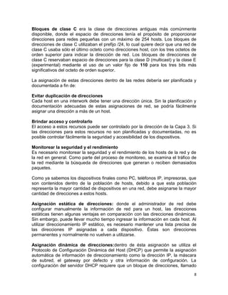 Bloques de clase C era la clase de direcciones antiguas más comúnmente
disponible, donde el espacio de direcciones tenía el propósito de proporcionar
direcciones para redes pequeñas con un máximo de 254 hosts. Los bloques de
direcciones de clase C utilizaban el prefijo /24, lo cual quiere decir que una red de
clase C usaba sólo el último octeto como direcciones host, con los tres octetos de
orden superior para indicar la dirección de red. Los bloques de direcciones de
clase C reservaban espacio de direcciones para la clase D (multicast) y la clase E
(experimental) mediante el uso de un valor fijo de 110 para los tres bits más
significativos del octeto de orden superior.

La asignación de estas direcciones dentro de las redes debería ser planificada y
documentada a fin de:

Evitar duplicación de direcciones
Cada host en una interwork debe tener una dirección única. Sin la planificación y
documentación adecuadas de estas asignaciones de red, se podría fácilmente
asignar una dirección a más de un host.

Brindar acceso y controlarlo
El acceso a estos recursos puede ser controlado por la dirección de la Capa 3. Si
las direcciones para estos recursos no son planificadas y documentadas, no es
posible controlar fácilmente la seguridad y accesibilidad de los dispositivos.

Monitorear la seguridad y el rendimiento
Es necesario monitorear la seguridad y el rendimiento de los hosts de la red y de
la red en general. Como parte del proceso de monitoreo, se examina el tráfico de
la red mediante la búsqueda de direcciones que generan o reciben demasiados
paquetes.

Como ya sabemos los dispositivos finales como PC, teléfonos IP, impresoras, que
son contenidos dentro de la población de hosts, debido a que esta población
representa la mayor cantidad de dispositivos en una red, debe asignarse la mayor
cantidad de direcciones a estos hosts.

Asignación estática de direcciones: donde el administrador de red debe
configurar manualmente la información de red para un host, las direcciones
estáticas tienen algunas ventajas en comparación con las direcciones dinámicas.
Sin embargo, puede llevar mucho tiempo ingresar la información en cada host. Al
utilizar direccionamiento IP estático, es necesario mantener una lista precisa de
las direcciones IP asignadas a cada dispositivo. Éstas son direcciones
permanentes y normalmente no vuelven a utilizarse.

Asignación dinámica de direcciones:dentro de ésta asignación se utiliza el
Protocolo de Configuración Dinámica del Host (DHCP) que permite la asignación
automática de información de direccionamiento como la dirección IP, la máscara
de subred, el gateway por defecto y otra información de configuración. La
configuración del servidor DHCP requiere que un bloque de direcciones, llamado
                                                                                   8
 
