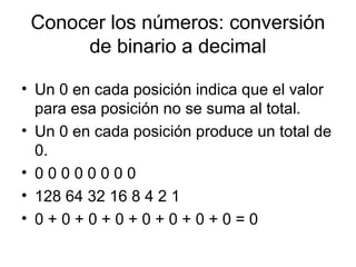 Conocer los números: conversión
de binario a decimal
• Un 0 en cada posición indica que el valor
para esa posición no se suma al total.
• Un 0 en cada posición produce un total de
0.
• 0 0 0 0 0 0 0 0
• 128 64 32 16 8 4 2 1
• 0 + 0 + 0 + 0 + 0 + 0 + 0 + 0 = 0
 