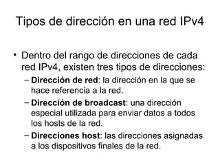 Tipos de dirección en una red IPv4
• Dentro del rango de direcciones de cada
red IPv4, existen tres tipos de direcciones:
– Dirección de red: la dirección en la que se
hace referencia a la red.
– Dirección de broadcast: una dirección
especial utilizada para enviar datos a todos
los hosts de la red.
– Direcciones host: las direcciones asignadas
a los dispositivos finales de la red.
 