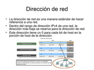 Dirección de red
• La dirección de red es una manera estándar de hacer
referencia a una red.
• Dentro del rango de dirección IPv4 de una red, la
dirección más baja se reserva para la dirección de red.
• Esta dirección tiene un 0 para cada bit de host en la
porción de host de la dirección.
 