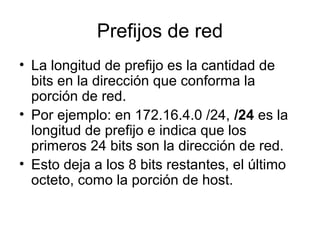 Prefijos de red
• La longitud de prefijo es la cantidad de
bits en la dirección que conforma la
porción de red.
• Por ejemplo: en 172.16.4.0 /24, /24 es la
longitud de prefijo e indica que los
primeros 24 bits son la dirección de red.
• Esto deja a los 8 bits restantes, el último
octeto, como la porción de host.
 
