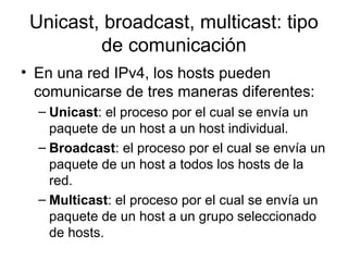Unicast, broadcast, multicast: tipo
de comunicación
• En una red IPv4, los hosts pueden
comunicarse de tres maneras diferentes:
– Unicast: el proceso por el cual se envía un
paquete de un host a un host individual.
– Broadcast: el proceso por el cual se envía un
paquete de un host a todos los hosts de la
red.
– Multicast: el proceso por el cual se envía un
paquete de un host a un grupo seleccionado
de hosts.
 
