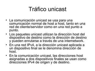 Tráfico unicast
• La comunicación unicast se usa para una
comunicación normal de host a host, tanto en una
red de cliente/servidor como en una red punto a
punto.
• Los paquetes unicast utilizan la dirección host del
dispositivo de destino como la dirección de destino
y pueden enrutarse a través de una internetwork.
• En una red IPv4, a la dirección unicast aplicada a
un dispositivo final se le denomina dirección de
host.
• En la comunicación unicast, las direcciones host
asignadas a dos dispositivos finales se usan como
direcciones IPv4 de origen y de destino.
 