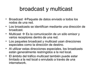 broadcast y multicast
• Broadcast Paquete de datos enviado a todos los
nodos de una red.
• Los broadcasts se identifican mediante una dirección de
broadcast.
• Multicast  Es la comunicación de un sólo emisor y
varios receptores dentro de una red.
• Los paquetes broadcast y multicast usan direcciones
especiales como la dirección de destino.
• Al utilizar estas direcciones especiales, los broadcasts
están generalmente restringidos a la red local.
• El ámbito del tráfico multicast también puede estar
limitado a la red local o enrutado a través de una
internetwork.
 