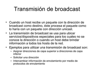 Transmisión de broadcast
• Cuando un host recibe un paquete con la dirección de
broadcast como destino, éste procesa el paquete como
lo haría con un paquete con dirección unicast.
• La transmisión de broadcast se usa para ubicar
servicios/dispositivos especiales para los cuales no se
conoce la dirección o cuando un host debe brindar
información a todos los hosts de la red.
• Ejemplos para utilizar una transmisión de broadcast son:
– Asignar direcciones de capa superior a direcciones de capa
inferior
– Solicitar una dirección
– Intercambiar información de enrutamiento por medio de
protocolos de enrutamiento
 