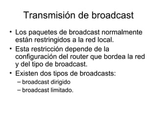 Transmisión de broadcast
• Los paquetes de broadcast normalmente
están restringidos a la red local.
• Esta restricción depende de la
configuración del router que bordea la red
y del tipo de broadcast.
• Existen dos tipos de broadcasts:
– broadcast dirigido
– broadcast limitado.
 