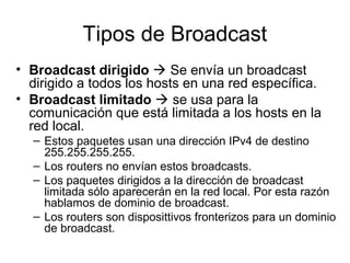Tipos de Broadcast
• Broadcast dirigido  Se envía un broadcast
dirigido a todos los hosts en una red específica.
• Broadcast limitado  se usa para la
comunicación que está limitada a los hosts en la
red local.
– Estos paquetes usan una dirección IPv4 de destino
255.255.255.255.
– Los routers no envían estos broadcasts.
– Los paquetes dirigidos a la dirección de broadcast
limitada sólo aparecerán en la red local. Por esta razón
hablamos de dominio de broadcast.
– Los routers son disposittivos fronterizos para un dominio
de broadcast.
 