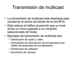 Transmisión de multicast
• La transmisión de multicast está diseñada para
conservar el ancho de banda de la red IPv4.
• Ésta reduce el tráfico al permitir que un host
envíe un único paquete a un conjunto
seleccionado de hosts.
• Ejemplos de transmisión de multicast son:
– Distribución de audio y video
– Intercambio de información de enrutamiento por
medio de protocolos de enrutamiento
– Distribución de software
– Suministro de noticias
 