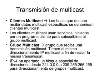 Transmisión de multicast
• Clientes Multicast  Los hosts que desean
recibir datos multicast específicos se denominan
clientes multicast.
• Los clientes multicast usan servicios iniciados
por un programa cliente para subscribirse al
grupo multicast.
• Grupo Multicast  grupo que recibe una
transmisión multicast. Tienen el mismo
direccionamiento IP multicast a fin de recibir la
misma transmisión.
• IPv4 ha apartado un bloque especial de
direcciones desde 224.0.0.0 a 239.255.255.255
para direccionamiento de grupos multicast.
 