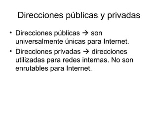 Direcciones públicas y privadas
• Direcciones públicas  son
universalmente únicas para Internet.
• Direcciones privadas  direcciones
utilizadas para redes internas. No son
enrutables para Internet.
 