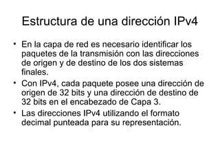 Estructura de una dirección IPv4
• En la capa de red es necesario identificar los
paquetes de la transmisión con las direcciones
de origen y de destino de los dos sistemas
finales.
• Con IPv4, cada paquete posee una dirección de
origen de 32 bits y una dirección de destino de
32 bits en el encabezado de Capa 3.
• Las direcciones IPv4 utilizando el formato
decimal punteada para su representación.
 