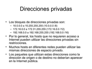 Direcciones privadas
• Los bloques de direcciones privadas son:
– 10.0.0.0 a 10.255.255.255 (10.0.0.0 /8)
– 172.16.0.0 a 172.31.255.255 (172.16.0.0 /12)
– 192.168.0.0 a 192.168.255.255 (192.168.0.0 /16)
• Por lo general, los hosts que no requieren acceso a
Internet pueden utilizar las direcciones privadas sin
restricciones.
• Muchos hosts en diferentes redes pueden utilizar las
mismas direcciones de espacio privado.
• Los paquetes que utilizan estas direcciones como la
dirección de origen o de destino no deberían aparecer
en la Internet pública.
 