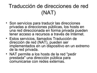 Traducción de direcciones de red
(NAT)
• Son servicios para traducir las direcciones
privadas a direcciones públicas, los hosts en
una red direccionada en forma privada pueden
tener acceso a recursos a través de Internet.
• Estos servicios, llamados Traducción de
dirección de red (NAT), pueden ser
implementados en un dispositivo en un extremo
de la red privada.
• NAT permite a los hosts de la red "pedir
prestada" una dirección pública para
comunicarse con redes externas.
 