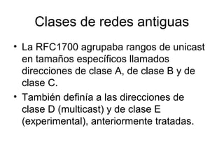 Clases de redes antiguas
• La RFC1700 agrupaba rangos de unicast
en tamaños específicos llamados
direcciones de clase A, de clase B y de
clase C.
• También definía a las direcciones de
clase D (multicast) y de clase E
(experimental), anteriormente tratadas.
 