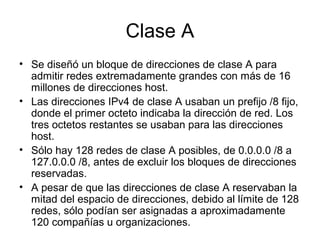 Clase A
• Se diseñó un bloque de direcciones de clase A para
admitir redes extremadamente grandes con más de 16
millones de direcciones host.
• Las direcciones IPv4 de clase A usaban un prefijo /8 fijo,
donde el primer octeto indicaba la dirección de red. Los
tres octetos restantes se usaban para las direcciones
host.
• Sólo hay 128 redes de clase A posibles, de 0.0.0.0 /8 a
127.0.0.0 /8, antes de excluir los bloques de direcciones
reservadas.
• A pesar de que las direcciones de clase A reservaban la
mitad del espacio de direcciones, debido al límite de 128
redes, sólo podían ser asignadas a aproximadamente
120 compañías u organizaciones.
 