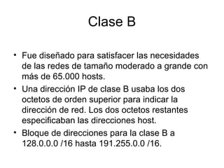Clase B
• Fue diseñado para satisfacer las necesidades
de las redes de tamaño moderado a grande con
más de 65.000 hosts.
• Una dirección IP de clase B usaba los dos
octetos de orden superior para indicar la
dirección de red. Los dos octetos restantes
especificaban las direcciones host.
• Bloque de direcciones para la clase B a
128.0.0.0 /16 hasta 191.255.0.0 /16.
 