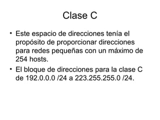 Clase C
• Este espacio de direcciones tenía el
propósito de proporcionar direcciones
para redes pequeñas con un máximo de
254 hosts.
• El bloque de direcciones para la clase C
de 192.0.0.0 /24 a 223.255.255.0 /24.
 
