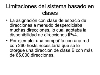 Limitaciones del sistema basado en
clases
• La asignación con clase de espacio de
direcciones a menudo desperdiciaba
muchas direcciones, lo cual agotaba la
disponibilidad de direcciones IPv4.
• Por ejemplo: una compañía con una red
con 260 hosts necesitaría que se le
otorgue una dirección de clase B con más
de 65.000 direcciones.
 