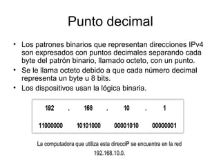 Punto decimal
• Los patrones binarios que representan direcciones IPv4
son expresados con puntos decimales separando cada
byte del patrón binario, llamado octeto, con un punto.
• Se le llama octeto debido a que cada número decimal
representa un byte u 8 bits.
• Los dispositivos usan la lógica binaria.
 