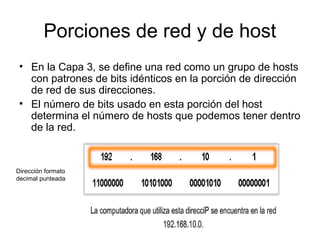 Porciones de red y de host
• En la Capa 3, se define una red como un grupo de hosts
con patrones de bits idénticos en la porción de dirección
de red de sus direcciones.
• El número de bits usado en esta porción del host
determina el número de hosts que podemos tener dentro
de la red.
Dirección formato
decimal punteada
 