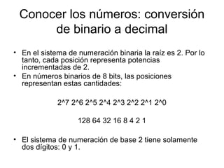 Conocer los números: conversión
de binario a decimal
• En el sistema de numeración binaria la raíz es 2. Por lo
tanto, cada posición representa potencias
incrementadas de 2.
• En números binarios de 8 bits, las posiciones
representan estas cantidades:
2^7 2^6 2^5 2^4 2^3 2^2 2^1 2^0
128 64 32 16 8 4 2 1
• El sistema de numeración de base 2 tiene solamente
dos dígitos: 0 y 1.
 