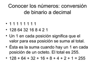 Conocer los números: conversión
de binario a decimal
• 1 1 1 1 1 1 1 1
• 128 64 32 16 8 4 2 1
• Un 1 en cada posición significa que el
valor para esa posición se suma al total.
• Ésta es la suma cuando hay un 1 en cada
posición de un octeto. El total es 255.
• 128 + 64 + 32 + 16 + 8 + 4 + 2 + 1 = 255
 