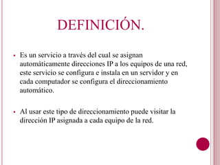 DEFINICIÓN.
Es un servicio a través del cual se asignan
automáticamente direcciones IP a los equipos de una red,
este servicio se configura e instala en un servidor y en
cada computador se configura el direccionamiento
automático.
Al usar este tipo de direccionamiento puede visitar la
dirección IP asignada a cada equipo de la red.