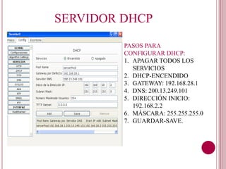SERVIDOR DHCP
PASOS PARA
CONFIGURAR DHCP:
1. APAGAR TODOS LOS
SERVICIOS
2. DHCP-ENCENDIDO
3. GATEWAY: 192.168.28.1
4. DNS: 200.13.249.101
5. DIRECCIÓN INICIO:
192.168.2.2
6. MÁSCARA: 255.255.255.0
7. GUARDAR-SAVE.