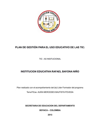 PLAN DE GESTIÓN PARA EL USO EDUCATIVO DE LAS TIC:

TIC - AS INSITUCIONAL

INSTITUCION EDUCATIVA RAFAEL BAYONA NIÑO

Plan realizado con el acompañamiento del (la) Líder Formador del programa
TemaTICas :AURA MERCEDES BAUTISTA POVEDA

SECRETARIA DE EDUCACION DEL DEPARTAMENTO
BOYACA – COLOMBIA
2013

 