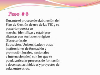 Paso  # 6Durante el proceso de elaboración del Plan de Gestión de uso de las TIC y su posterior puesta en marcha, identificar y establecer alianzas con socios estratégicos (Secretarías de Educación, Universidades y otras instituciones de formación y promoción locales, nacionalese internacionales) con los que se pueda articular procesos de formación a docentes, actividades y proyectos de aula, entre otros.