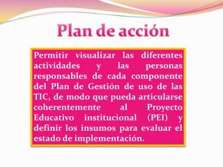 Plan de acciónPermitir visualizar las diferentes actividades y las personas responsables de cada componente del Plan de Gestión de uso de las TIC, de modo que pueda articularse coherentemente al Proyecto Educativo institucional (PEI) y definir los insumos para evaluar el estado de implementación.