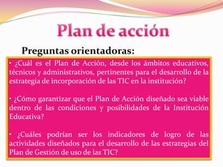 Plan de acciónPreguntas orientadoras:• ¿Cuál es el Plan de Acción, desde los ámbitos educativos, técnicos y administrativos, pertinentes para el desarrollo de la estrategia de incorporación de las TIC en la institución?• ¿Cómo garantizar que el Plan de Acción diseñado sea viable dentro de las condiciones y posibilidades de la Institución Educativa?• ¿Cuáles podrían ser los indicadores de logro de las actividades diseñados para el desarrollo de las estrategias del Plan de Gestión de uso de las TIC?